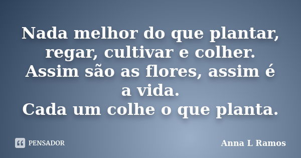 Nada melhor do que plantar, regar, cultivar e colher. Assim são as flores, assim é a vida. Cada um colhe o que planta.... Frase de Anna L Ramos.