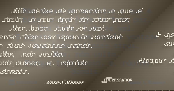 Não deixe de apreciar o que é belo, o que hoje te traz paz. Uma hora, tudo se vai. E agente fica com aquela vontade que tudo voltasse atrás. Mas, não volta. Por... Frase de Anna L Ramos.
