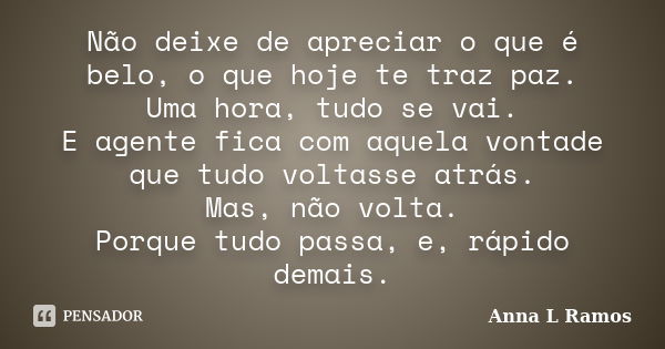 Não deixe de apreciar o que é belo, o que hoje te traz paz. Uma hora, tudo se vai. E agente fica com aquela vontade que tudo voltasse atrás. Mas, não volta. Por... Frase de Anna L Ramos.