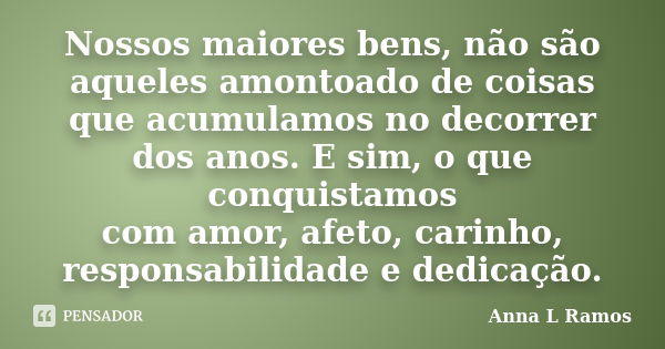 Nossos maiores bens, não são aqueles amontoado de coisas que acumulamos no decorrer dos anos. E sim, o que conquistamos com amor, afeto, carinho, responsabilida... Frase de Anna L Ramos.