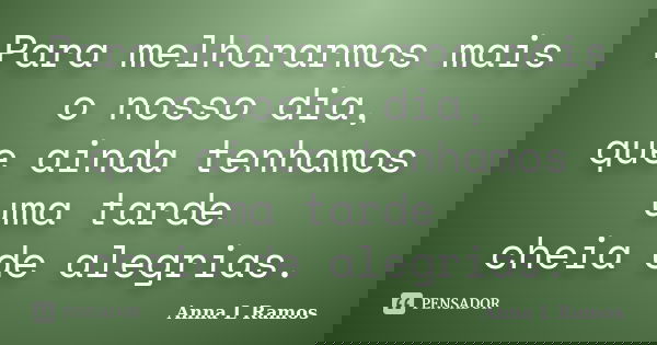 Para melhorarmos mais o nosso dia, que ainda tenhamos uma tarde cheia de alegrias.... Frase de Anna L Ramos.