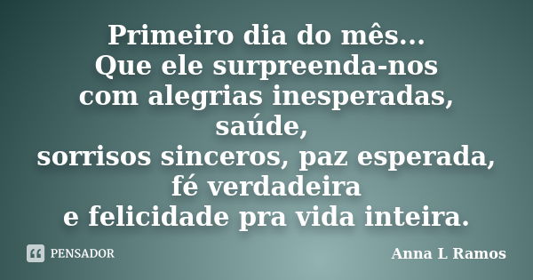 Primeiro dia do mês... Que ele surpreenda-nos com alegrias inesperadas, saúde, sorrisos sinceros, paz esperada, fé verdadeira e felicidade pra vida inteira.... Frase de Anna L Ramos.