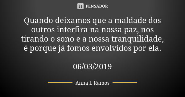 Quando deixamos que a maldade dos outros interfira na nossa paz, nos tirando o sono e a nossa tranquilidade, é porque já fomos envolvidos por ela. 06/03/2019... Frase de Anna L Ramos.