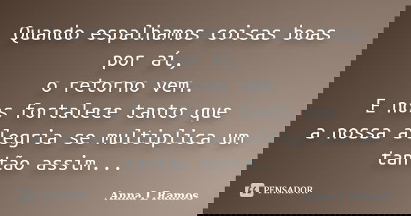 Quando espalhamos coisas boas por aí, o retorno vem. E nos fortalece tanto que a nossa alegria se multiplica um tantão assim...... Frase de Anna L Ramos.