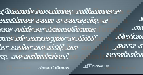 Quando ouvimos, olhamos e sentimos com o coração, a nossa vida se transforma. Deixamos de enxergar o fútil para dar valor ao útil, ao verdadeiro, ao admirável.... Frase de Anna L Ramos.