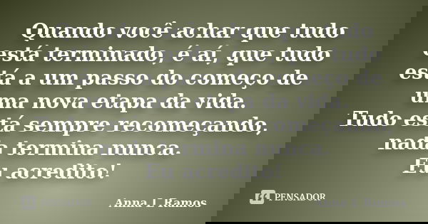 Quando você achar que tudo está terminado, é aí, que tudo está a um passo do começo de uma nova etapa da vida. Tudo está sempre recomeçando, nada termina nunca.... Frase de Anna L Ramos.