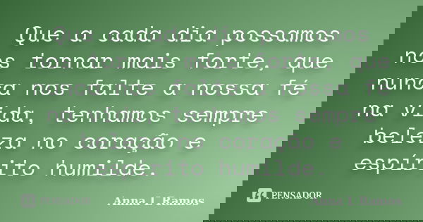 Que a cada dia possamos nos tornar mais forte, que nunca nos falte a nossa fé na vida, tenhamos sempre beleza no coração e espírito humilde.... Frase de Anna L Ramos.
