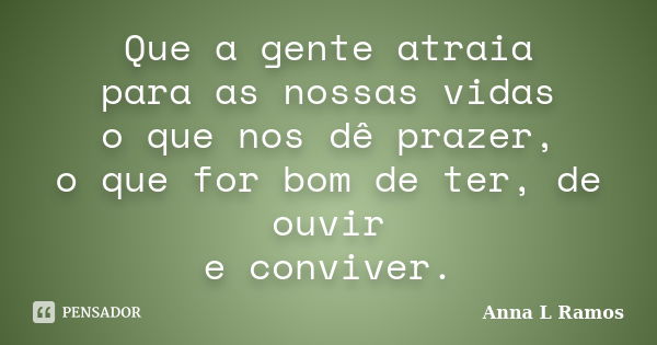 Que a gente atraia para as nossas vidas o que nos dê prazer, o que for bom de ter, de ouvir e conviver.... Frase de Anna L Ramos.