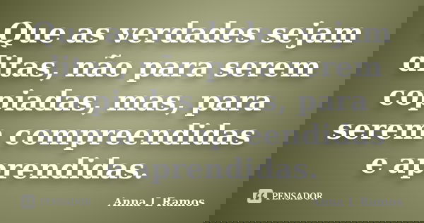 Que as verdades sejam ditas, não para serem copiadas, mas, para serem compreendidas e aprendidas.... Frase de Anna L Ramos.