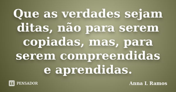 Que as verdades sejam ditas, não para serem copiadas, mas, para serem compreendidas e aprendidas.... Frase de Anna L Ramos.