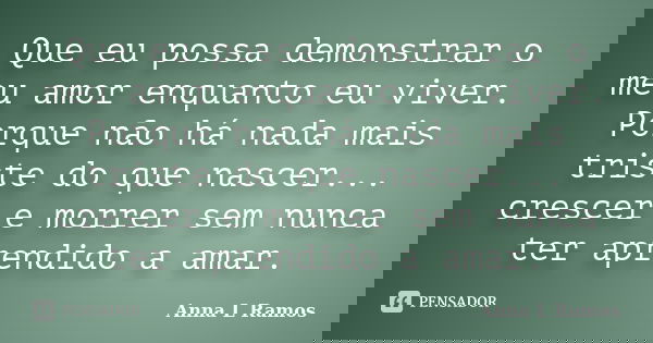 Que eu possa demonstrar o meu amor enquanto eu viver. Porque não há nada mais triste do que nascer... crescer e morrer sem nunca ter aprendido a amar.... Frase de Anna L Ramos.