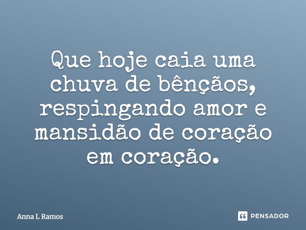 Que hoje caia uma chuva de bênçãos, respingando amor e mansidão de coração em coração.... Frase de Anna L Ramos.