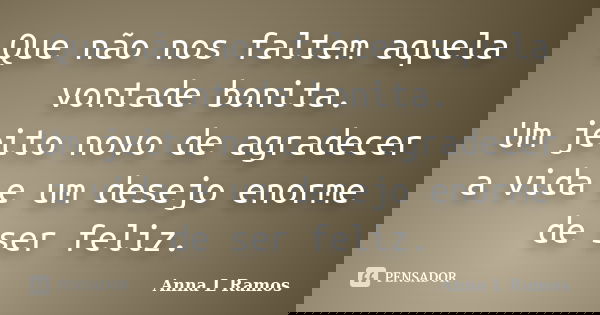 Que não nos faltem aquela vontade bonita. Um jeito novo de agradecer a vida e um desejo enorme de ser feliz.... Frase de Anna L Ramos.