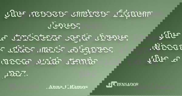 Que nossos ombros fiquem leves. Que a tristeza seja breve. Nossos dias mais alegres. Que a nossa vida tenha paz.... Frase de Anna L Ramos.