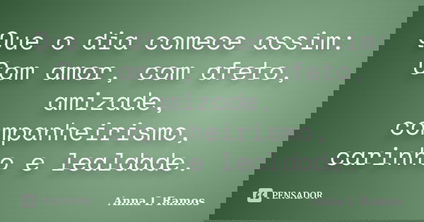 Que o dia comece assim: Com amor, com afeto, amizade, companheirismo, carinho e lealdade.... Frase de Anna L Ramos.