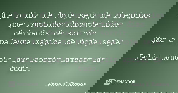Que o dia de hoje seja de alegrias que contidas durante dias deixados de sorrir. Que a palavra mágica de hoje seja: Feliz aquele que sorrir apesar de tudo.... Frase de Anna L Ramos.