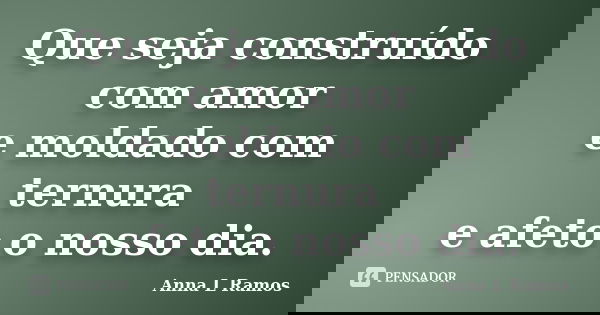 Que seja construído com amor e moldado com ternura e afeto o nosso dia.... Frase de Anna L Ramos.