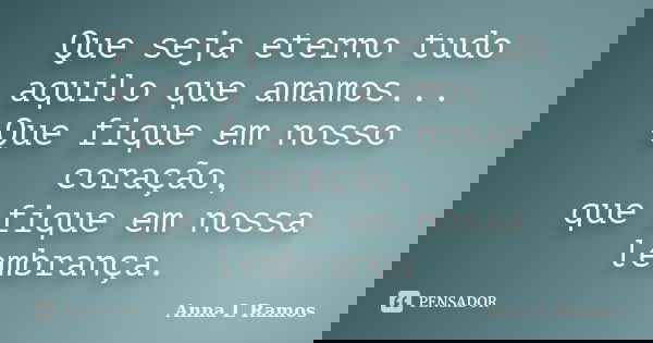Que seja eterno tudo aquilo que amamos...
Que fique em nosso coração,
que fique em nossa lembrança.... Frase de Anna L Ramos.