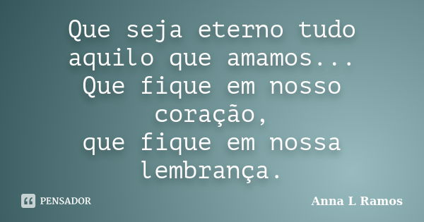 Que seja eterno tudo aquilo que amamos... Que fique em nosso coração, que fique em nossa lembrança.... Frase de Anna L Ramos.