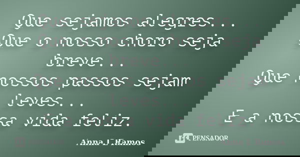Que sejamos alegres... Que o nosso choro seja breve... Que nossos passos sejam leves... E a nossa vida feliz.... Frase de Anna L Ramos.