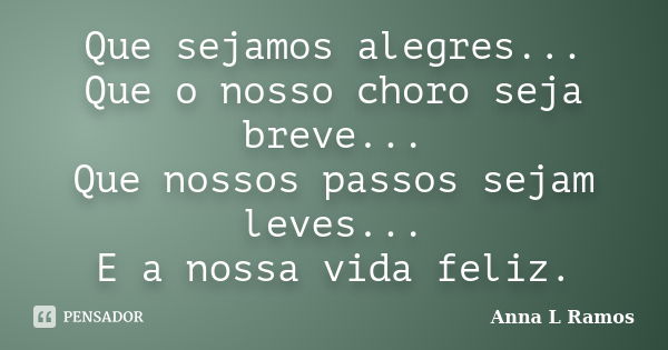 Que sejamos alegres... Que o nosso choro seja breve... Que nossos passos sejam leves... E a nossa vida feliz.... Frase de Anna L Ramos.