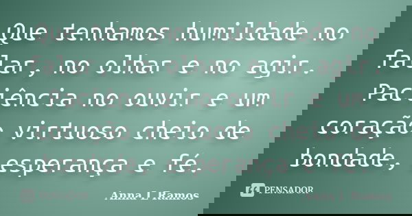 Que tenhamos humildade no falar, no olhar e no agir. Paciência no ouvir e um coração virtuoso cheio de bondade, esperança e fé.... Frase de Anna L Ramos.