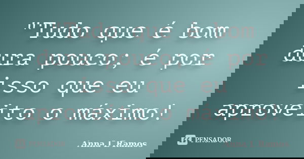 "Tudo que é bom dura pouco; é por isso que eu aproveito o máximo!... Frase de Anna L Ramos.