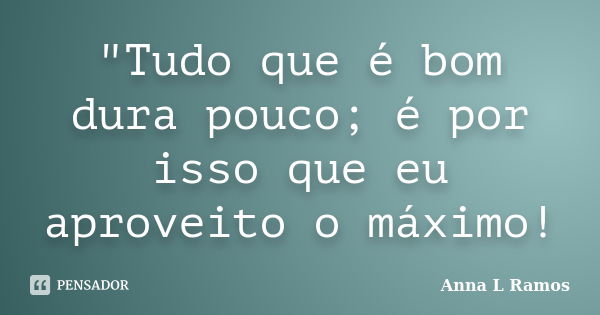 "Tudo que é bom dura pouco; é por isso que eu aproveito o máximo!... Frase de Anna L Ramos.