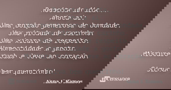 Receita do dia... Anota aí: Uma porção generosa de bondade. Uma pitada de carinho. Uma xícara de respeito. Honestidade a gosto. Misture tudo e leve ao coração. ... Frase de Anna L Ramos.