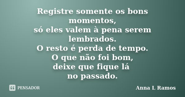 Registre somente os bons momentos, só eles valem à pena serem lembrados. O resto é perda de tempo. O que não foi bom, deixe que fique lá no passado.... Frase de Anna L Ramos.