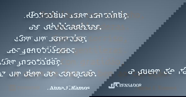 Retribua com carinho, as delicadezas. Com um sorriso, as gentilezas. Com gratidão, a quem te faz um bem ao coração.... Frase de Anna L Ramos.