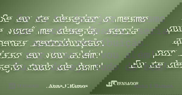Se eu te desejar o mesmo que você me deseja, seria apenas retribuição. por isso eu vou além! Eu te desejo tudo de bom!... Frase de Anna L Ramos.