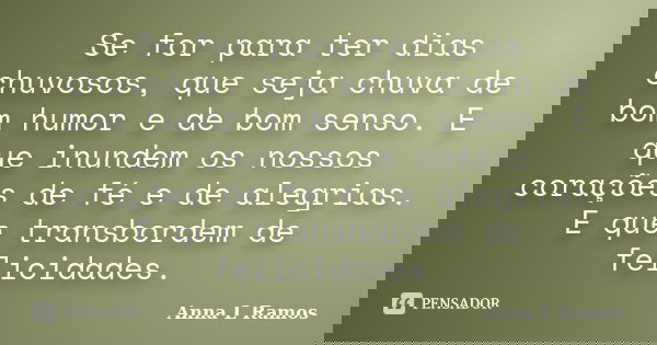 Se for para ter dias chuvosos, que seja chuva de bom humor e de bom senso. E que inundem os nossos corações de fé e de alegrias. E que transbordem de felicidade... Frase de Anna L Ramos.
