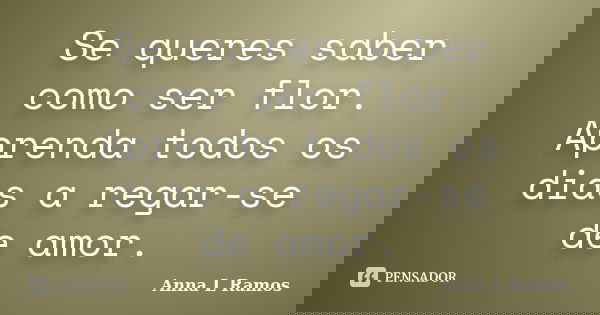 Se queres saber como ser flor. Aprenda todos os dias a regar-se de amor.... Frase de Anna L Ramos.