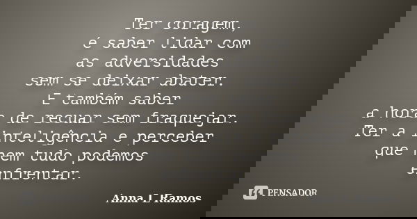 Ter coragem, é saber lidar com as adversidades sem se deixar abater. E também saber a hora de recuar sem fraquejar. Ter a inteligência e perceber que nem tudo p... Frase de Anna L Ramos.