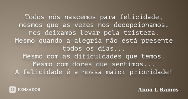 Todos nós nascemos para felicidade, mesmos que as vezes nos decepcionamos, nos deixamos levar pela tristeza. Mesmo quando a alegria não está presente todos os d... Frase de Anna L Ramos.