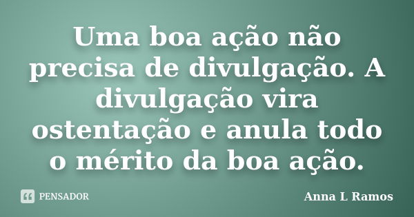 Uma boa ação não precisa de divulgação. A divulgação vira ostentação e anula todo o mérito da boa ação.... Frase de Anna L Ramos.