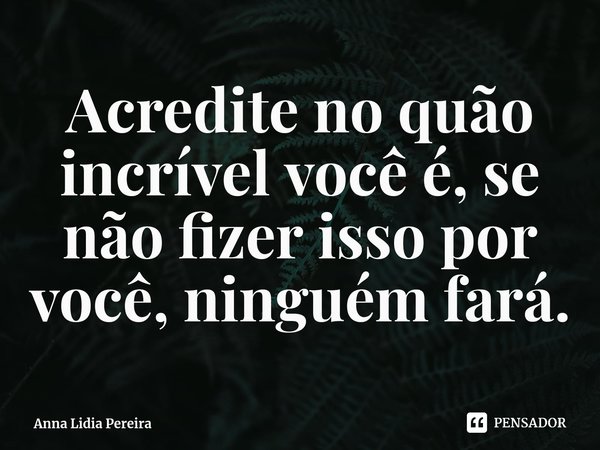 ⁠Acredite no quão incrível você é, se não fizer isso por você, ninguém fará.... Frase de Anna Lidia Pereira.