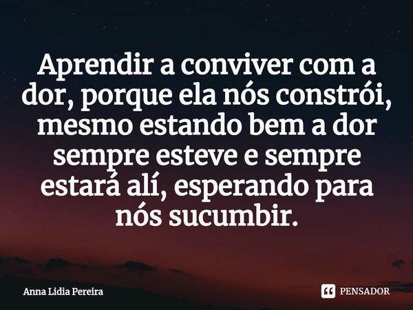 ⁠Aprendir a conviver com a dor, porque ela nós constrói, mesmo estando bem a dor sempre esteve e sempre estará alí, esperando para nós sucumbir.... Frase de Anna Lidia Pereira.