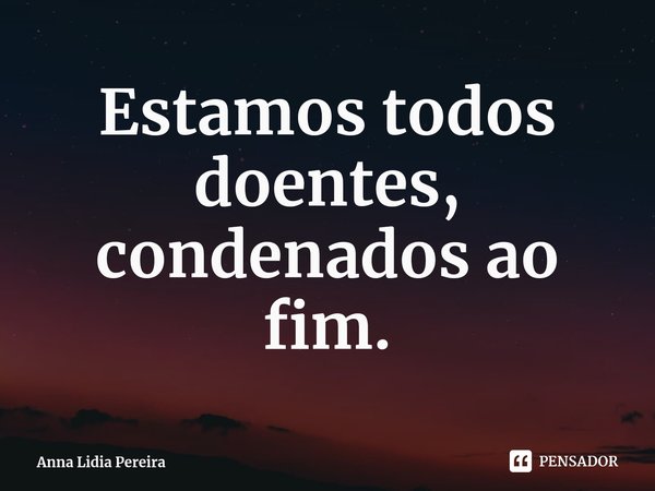 ⁠Estamos todos doentes, condenados ao fim.... Frase de Anna Lidia Pereira.