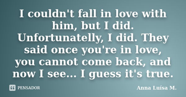 I couldn't fall in love with him, but I did. Unfortunatelly, I did. They said once you're in love, you cannot come back, and now I see... I guess it's true.... Frase de Anna Luísa M..