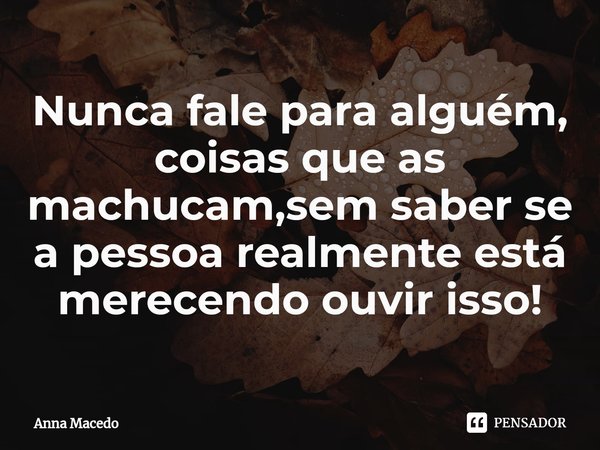 ⁠Nunca fale para alguém, coisas que as machucam,sem saber se a pessoa realmente está merecendo ouvir isso!... Frase de Anna Macedo.