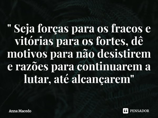 ⁠" Seja forças para os fracos e vitórias para os fortes, dê motivos para não desistirem e razões para continuarem a lutar, até alcançarem"... Frase de Anna Macedo.