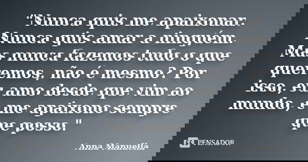 "Nunca quis me apaixonar. Nunca quis amar a ninguém. Mas nunca fazemos tudo o que queremos, não é mesmo? Por isso, eu amo desde que vim ao mundo, e me apai... Frase de Anna Manuella.