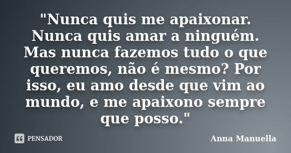 "Nunca quis me apaixonar. Nunca quis amar a ninguém. Mas nunca fazemos tudo o que queremos, não é mesmo? Por isso, eu amo desde que vim ao mundo, e me apai... Frase de Anna Manuella.