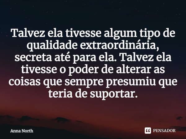 ⁠Talvez ela tivesse algum tipo de qualidade extraordinária, secreta até para ela. Talvez ela tivesse o poder de alterar as coisas que sempre presumiu que teria ... Frase de Anna North.