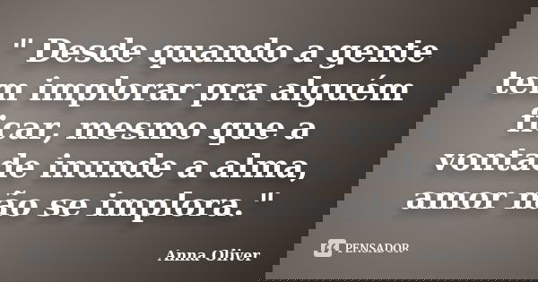 " Desde quando a gente tem implorar pra alguém ficar, mesmo que a vontade inunde a alma, amor não se implora."... Frase de Anna Oliver.