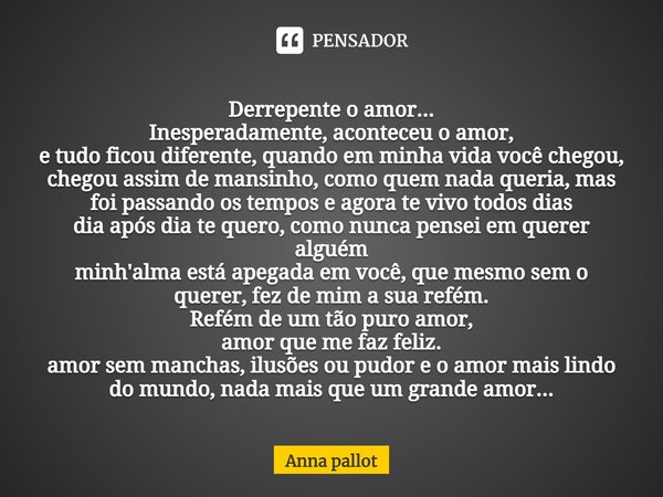 ⁠Derrepente o amor...
Inesperadamente, aconteceu o amor,
e tudo ficou diferente, quando em minha vida você chegou,
chegou assim de mansinho, como quem nada quer... Frase de Anna Pallot.