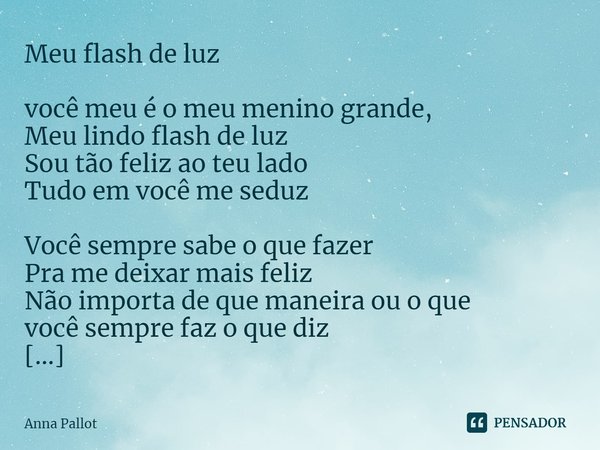 ⁠Meu flash de luz você meu é o meu menino grande,
Meu lindo flash de luz
Sou tão feliz ao teu lado
Tudo em você me seduz Você sempre sabe o que fazer
Pra me dei... Frase de Anna Pallot.