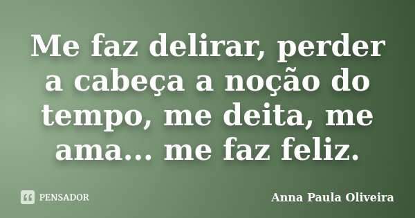 Me faz delirar, perder a cabeça a noção do tempo, me deita, me ama... me faz feliz.... Frase de Anna Paula Oliveira.